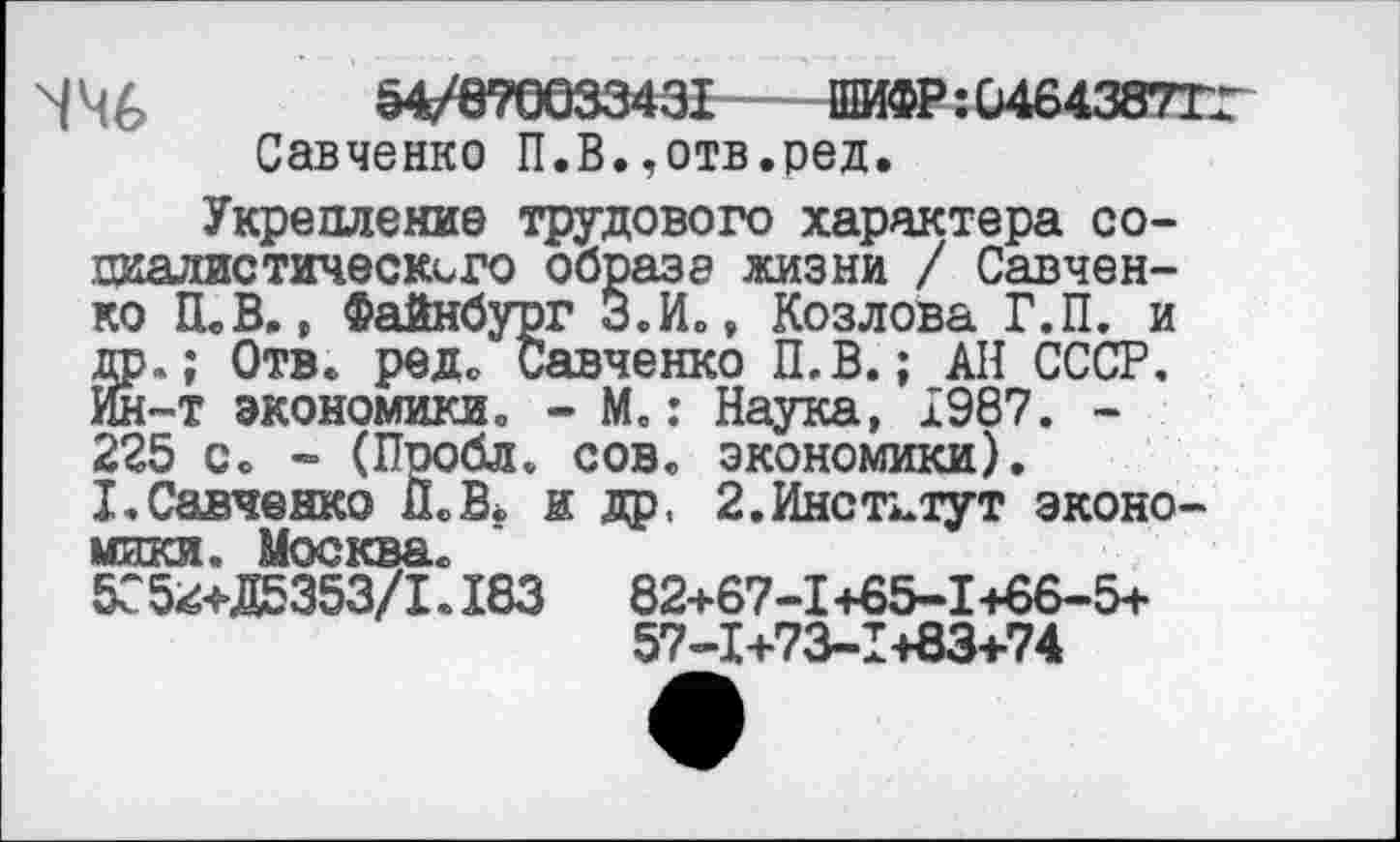 ﻿ЧЧ6 54/870033431ШИФР:0464387ГГ
Савченко П.В.,отв.ред.
Укрепление трудового характера социалистического образа жизни / Савченко ШВ., Файнбург з.И., Козлова Г.П. и др.; Отв. редо Савченко П.В.; АН СССР. Ин-т экономики. - М.: Наука, 1987. -225 с. - (Пробл. сов. экономики). I.Савченко П.В* и др. 2.Институт экономики. Москва.
5С 5^+Д5353/1.183	82+67-1+65-1+66-5+
57-1+73-1+83+74